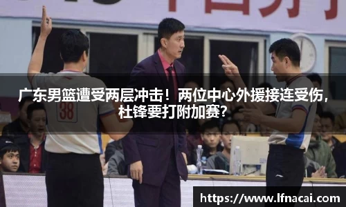 广东男篮遭受两层冲击！两位中心外援接连受伤，杜锋要打附加赛？